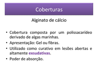 Coberturas
Alginato de cálcio
• Cobertura composta por um polissacarídeo
derivado de algas marinhas.
• Apresentação: Gel ou fibras.
• Utilizado como curativo em lesões abertas e
altamente exsudativas.
• Poder de absorção.
 