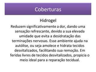 Coberturas
Hidrogel
Reduzem significativamente a dor, dando uma
sensação refrescante, devido a sua elevada
umidade que evita a desidratação das
terminações nervosas. Esse ambiente ajuda na
autólise, ou seja amolece e hidrata tecidos
desvitalizados, facilitando sua remoção. Em
feridas livres de tecidos desvitalizados, propicia o
meio ideal para a reparação tecidual.
 