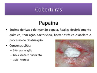 Coberturas
Papaína
• Enzima derivada do mamão papaia. Realiza desbridamento
químico, tem ação bactericida, bacteriostática e acelera o
processo de cicatrização.
• Concentrações:
– 3% - granulação
– 6%- exsudato purulento
– 10%- necrose
 