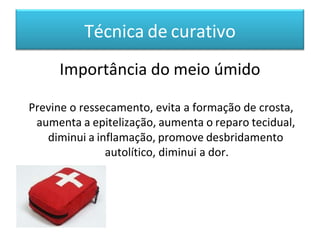Técnica de curativo
Importância do meio úmido
Previne o ressecamento, evita a formação de crosta,
aumenta a epitelização, aumenta o reparo tecidual,
diminui a inflamação, promove desbridamento
autolítico, diminui a dor.
 