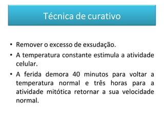 Técnica de curativo
• Remover o excesso de exsudação.
• A temperatura constante estimula a atividade
celular.
• A ferida demora 40 minutos para voltar a
temperatura normal e três horas para a
atividade mitótica retornar a sua velocidade
normal.
 