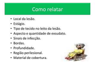 Como relatar
• Local da lesão.
• Estágio.
• Tipo de tecido no leito da lesão.
• Aspecto e quantidade de exsudato.
• Sinais de infecção.
• Bordas.
• Profundidade.
• Região perilesional.
• Material de cobertura.
 