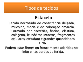 Tipos de tecidos
Esfacelo
Tecido necrosado de consistência delgada,
mucóide, macia e de coloração amarela.
Formado por bactérias, fibrina, elastina,
colágeno, leucócitos intactos, fragmentos
celulares, exsudato e grandes quantidades
DNA.
Podem estar firmes ou frouxamente aderidos no
leito e nas bordas da ferida.
 