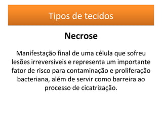Tipos de tecidos
Necrose
Manifestação final de uma célula que sofreu
lesões irreversíveis e representa um importante
fator de risco para contaminação e proliferação
bacteriana, além de servir como barreira ao
processo de cicatrização.
 