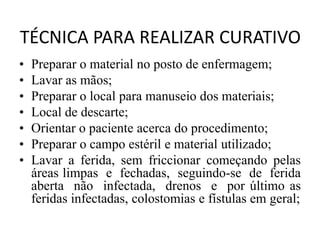 TÉCNICA PARA REALIZAR CURATIVO
• Preparar o material no posto de enfermagem;
• Lavar as mãos;
• Preparar o local para manuseio dos materiais;
• Local de descarte;
• Orientar o paciente acerca do procedimento;
• Preparar o campo estéril e material utilizado;
• Lavar a ferida, sem friccionar começando pelas
áreas limpas e fechadas, seguindo-se de ferida
aberta não infectada, drenos e por último as
feridas infectadas, colostomias e fístulas em geral;
 