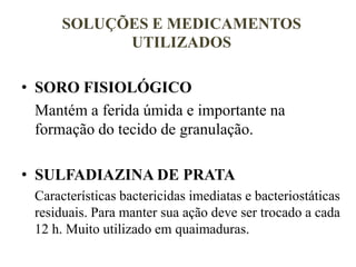 SOLUÇÕES E MEDICAMENTOS
UTILIZADOS
• SORO FISIOLÓGICO
Mantém a ferida úmida e importante na
formação do tecido de granulação.
• SULFADIAZINA DE PRATA
Características bactericidas imediatas e bacteriostáticas
residuais. Para manter sua ação deve ser trocado a cada
12 h. Muito utilizado em quaimaduras.
 