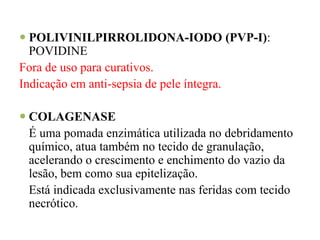  POLIVINILPIRROLIDONA-IODO (PVP-I):
POVIDINE
Fora de uso para curativos.
Indicação em anti-sepsia de pele íntegra.
 COLAGENASE
É uma pomada enzimática utilizada no debridamento
químico, atua também no tecido de granulação,
acelerando o crescimento e enchimento do vazio da
lesão, bem como sua epitelização.
Está indicada exclusivamente nas feridas com tecido
necrótico.
 