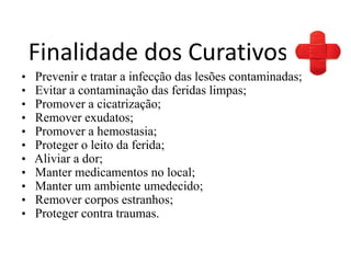 Finalidade dos Curativos
• Prevenir e tratar a infecção das lesões contaminadas;
• Evitar a contaminação das feridas limpas;
• Promover a cicatrização;
• Remover exudatos;
• Promover a hemostasia;
• Proteger o leito da ferida;
• Aliviar a dor;
• Manter medicamentos no local;
• Manter um ambiente umedecido;
• Remover corpos estranhos;
• Proteger contra traumas.
 