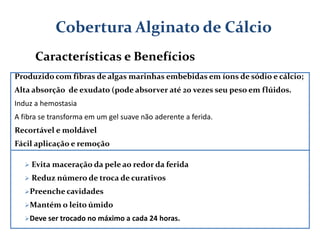 Produzido com fibras de algas marinhas embebidas em íons de sódio e cálcio;
Alta absorção de exudato (pode absorver até 20 vezes seu peso em flúidos.
Induz a hemostasia
A fibra se transforma em um gel suave não aderente a ferida.
Recortável e moldável
Fácil aplicação e remoção
Cobertura Alginato de Cálcio
Características e Benefícios
 Evita maceração da pele ao redor da ferida
 Reduz número de troca de curativos
Preenche cavidades
Mantém o leito úmido
Deve ser trocado no máximo a cada 24 horas.
 