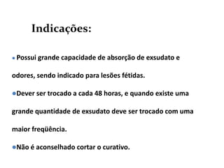 Indicações:
 Possui grande capacidade de absorção de exsudato e
odores, sendo indicado para lesões fétidas.
Dever ser trocado a cada 48 horas, e quando existe uma
grande quantidade de exsudato deve ser trocado com uma
maior freqüência.
Não é aconselhado cortar o curativo.
 
