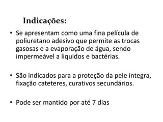 • Se apresentam como uma fina película de
poliuretano adesivo que permite as trocas
gasosas e a evaporação de água, sendo
impermeável a liquidos e bactérias.
• São indicados para a proteção da pele íntegra,
fixação cateteres, curativos secundários.
• Pode ser mantido por até 7 dias
Indicações:
 