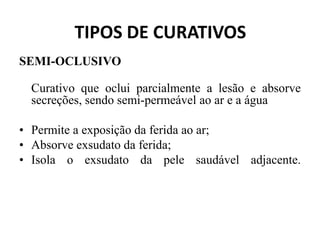 TIPOS DE CURATIVOS
SEMI-OCLUSIVO
Curativo que oclui parcialmente a lesão e absorve
secreções, sendo semi-permeável ao ar e a água
• Permite a exposição da ferida ao ar;
• Absorve exsudato da ferida;
• Isola o exsudato da pele saudável adjacente.
 