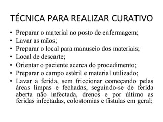 TÉCNICA PARA REALIZAR CURATIVO
• Preparar o material no posto de enfermagem;
• Lavar as mãos;
• Preparar o local para manuseio dos materiais;
• Local de descarte;
• Orientar o paciente acerca do procedimento;
• Preparar o campo estéril e material utilizado;
• Lavar a ferida, sem friccionar começando pelas
áreas limpas e fechadas, seguindo-se de ferida
aberta não infectada, drenos e por último as
feridas infectadas, colostomias e fístulas em geral;
 