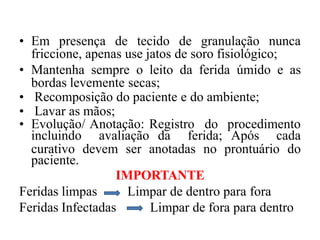 • Em presença de tecido de granulação nunca
friccione, apenas use jatos de soro fisiológico;
• Mantenha sempre o leito da ferida úmido e as
bordas levemente secas;
• Recomposição do paciente e do ambiente;
• Lavar as mãos;
• Evolução/ Anotação: Registro do procedimento
incluindo avaliação da ferida; Após cada
curativo devem ser anotadas no prontuário do
paciente.
IMPORTANTE
Feridas limpas
Feridas Infectadas
Limpar de dentro para fora
Limpar de fora para dentro
 
