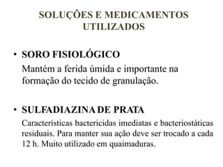 SOLUÇÕES E MEDICAMENTOS
UTILIZADOS
• SORO FISIOLÓGICO
Mantém a ferida úmida e importante na
formação do tecido de granulação.
• SULFADIAZINADE PRATA
Características bactericidas imediatas e bacteriostáticas
residuais. Para manter sua ação deve ser trocado a cada
12 h. Muito utilizado em quaimaduras.
 