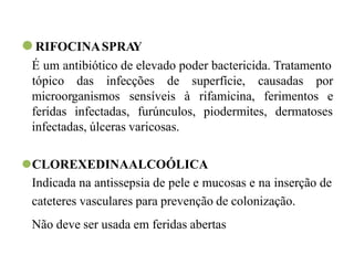 ⚫RIFOCINASPRAY
É um antibiótico de elevado poder bactericida. Tratamento
microorganismos sensíveis à
tópico das infecções de superfície, causadas por
rifamicina, ferimentos e
feridas infectadas, furúnculos, piodermites, dermatoses
infectadas, úlceras varicosas.
⚫CLOREXEDINAALCOÓLICA
Indicada na antissepsia de pele e mucosas e na inserção de
cateteres vasculares para prevenção de colonização.
Não deve ser usada em feridas abertas
 