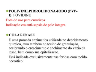 ⚫POLIVINILPIRROLIDONA-IODO (PVP-
I): POVIDINE
Fora de uso para curativos.
Indicação em anti-sepsia de pele íntegra.
⚫COLAGENASE
É uma pomada enzimática utilizada no debridamento
químico, atua também no tecido de granulação,
acelerando o crescimento e enchimento do vazio da
lesão, bem como sua epitelização.
Está indicada exclusivamente nas feridas com tecido
necrótico.
 
