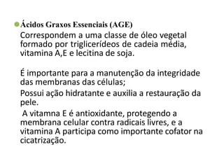 ⚫Ácidos Graxos Essenciais (AGE)
Correspondem a uma classe de óleo vegetal
formado por triglicerídeos de cadeia média,
vitamina A,E e lecitina de soja.
É importante para a manutenção da integridade
das membranas das células;
Possui ação hidratante e auxilia a restauração da
pele.
A vitamna E é antioxidante, protegendo a
membrana celular contra radicais livres, e a
vitamina A participa como importante cofator na
cicatrização.
 