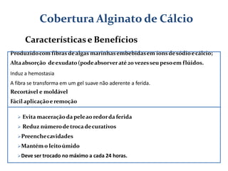Produzidocom fibras dealgas marinhasembebidasem íonsdesódioecálcio;
Altaabsorção deexudato(podeabsorveraté 20 vezesseu pesoem flúidos.
Induz a hemostasia
A fibra se transforma em um gel suave não aderente a ferida.
Recortável e moldável
Fácil aplicaçãoeremoção
 Evita maceraçãoda peleao redorda ferida
 Reduz númerodetrocadecurativos
Preenchecavidades
Mantém o leitoúmido
Deve ser trocado no máximo a cada 24 horas.
Cobertura Alginato de Cálcio
Característicase Benefícios
 