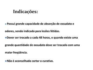 Indicações:
 Possui grande capacidade de absorção de exsudato e
odores, sendo indicado para lesões fétidas.
Dever ser trocado a cada 48 horas, e quando existe uma
grande quantidade de exsudato deve ser trocado com uma
maior freqüência.
Não é aconselhado cortar o curativo.
 