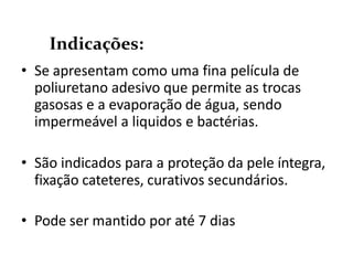• Se apresentam como uma fina película de
poliuretano adesivo que permite as trocas
gasosas e a evaporação de água, sendo
impermeável a liquidos e bactérias.
• São indicados para a proteção da pele íntegra,
fixação cateteres, curativos secundários.
• Pode ser mantido por até 7 dias
Indicações:
 