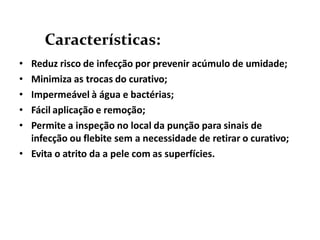 • Reduz risco de infecção por prevenir acúmulo de umidade;
• Minimiza as trocas do curativo;
• Impermeável à água e bactérias;
• Fácil aplicação e remoção;
• Permite a inspeção no local da punção para sinais de
infecção ou flebite sem a necessidade de retirar o curativo;
• Evita o atrito da a pele com as superfícies.
Características:
 