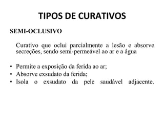 TIPOS DE CURATIVOS
SEMI-OCLUSIVO
Curativo que oclui parcialmente a lesão e absorve
secreções, sendo semi-permeável ao ar e a água
• Permite a exposição da ferida ao ar;
• Absorve exsudato da ferida;
• Isola o exsudato da pele saudável adjacente.
 