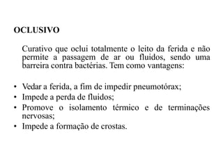 OCLUSIVO
Curativo que oclui totalmente o leito da ferida e não
permite a passagem de ar ou fluidos, sendo uma
barreira contra bactérias. Tem como vantagens:
• Vedar a ferida, a fim de impedir pneumotórax;
• Impede a perda de fluidos;
• Promove o isolamento térmico e de terminações
nervosas;
• Impede a formação de crostas.
 