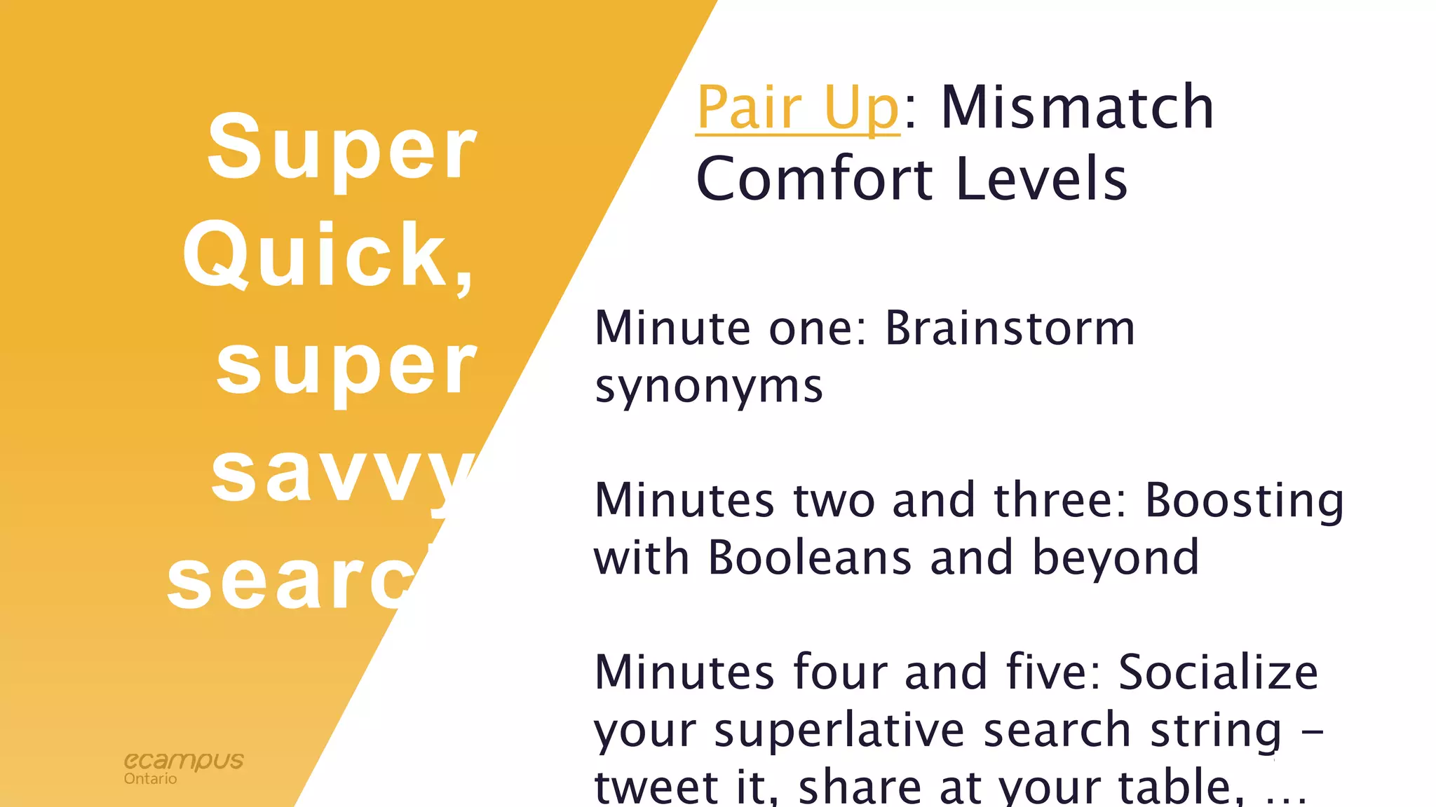 12
Super
Quick,
super
savvy
search
Minute one: Brainstorm
synonyms
Minutes two and three: Boosting
with Booleans and beyond
Minutes four and five: Socialize
your superlative search string -
tweet it, share at your table, …
Pair Up: Mismatch
Comfort Levels
 