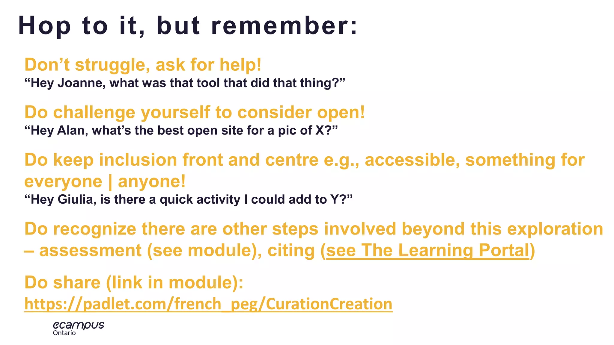 19
Don’t struggle, ask for help!
“Hey Joanne, what was that tool that did that thing?”
Do challenge yourself to consider open!
“Hey Alan, what’s the best open site for a pic of X?”
Do keep inclusion front and centre e.g., accessible, something for
everyone | anyone!
“Hey Giulia, is there a quick activity I could add to Y?”
Do recognize there are other steps involved beyond this exploration
– assessment (see module), citing (see The Learning Portal)
Do share (link in module):
https://padlet.com/french_peg/CurationCreation
Hop to it, but remember:
 