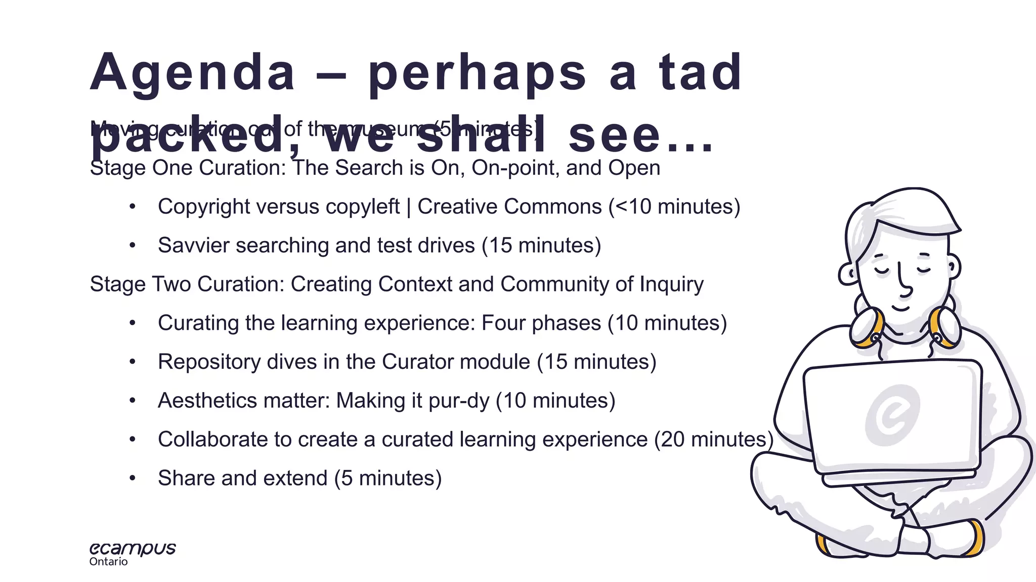 3
ontar
io
Moving curation out of the museum (5 minutes)
Stage One Curation: The Search is On, On-point, and Open
• Copyright versus copyleft | Creative Commons (<10 minutes)
• Savvier searching and test drives (15 minutes)
Stage Two Curation: Creating Context and Community of Inquiry
• Curating the learning experience: Four phases (10 minutes)
• Repository dives in the Curator module (15 minutes)
• Aesthetics matter: Making it pur-dy (10 minutes)
• Collaborate to create a curated learning experience (20 minutes)
• Share and extend (5 minutes)
Agenda – perhaps a tad
packed, we shall see…
 