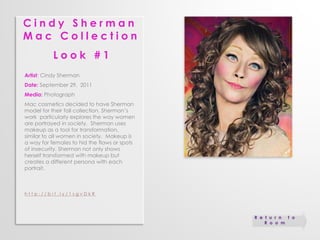 C i n d y S h e r m a n 
M a c C o l l e c t i o n 
L o o k # 1 
Artist: Cindy Sherman 
Date: September 29, 2011 
Media: Photograph 
Mac cosmetics decided to have Sherman 
model for their fall collection. Sherman’s 
work particularly explores the way women 
are portrayed in society. Sherman uses 
makeup as a tool for transformation, 
similar to all women in society. Makeup is 
a way for females to hid the flaws or spots 
of insecurity. Sherman not only shows 
herself transformed with makeup but 
creates a different persona with each 
portrait. 
h t t p : / / b i t . l y / 1 s g v D k R 
R e t u r n t o 
R o o m 
 