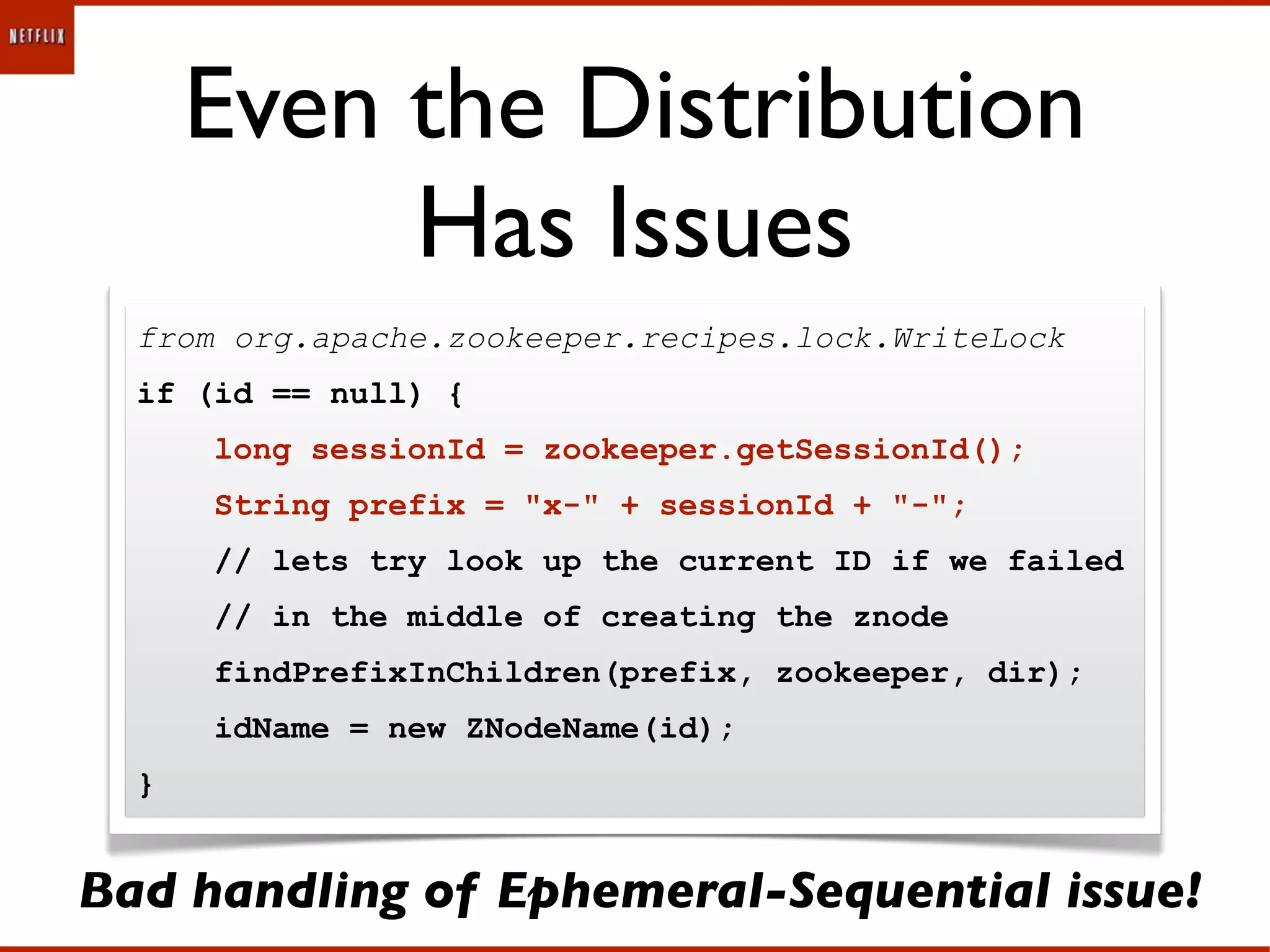 Even the Distribution
           Has Issues
  from org.apache.zookeeper.recipes.lock.WriteLock
  if (id == null) {
      long sessionId = zookeeper.getSessionId();
      String prefix = "x-" + sessionId + "-";
      // lets try look up the current ID if we failed
      // in the middle of creating the znode
      findPrefixInChildren(prefix, zookeeper, dir);
      idName = new ZNodeName(id);
  }


Bad handling of Ephemeral-Sequential issue!
 