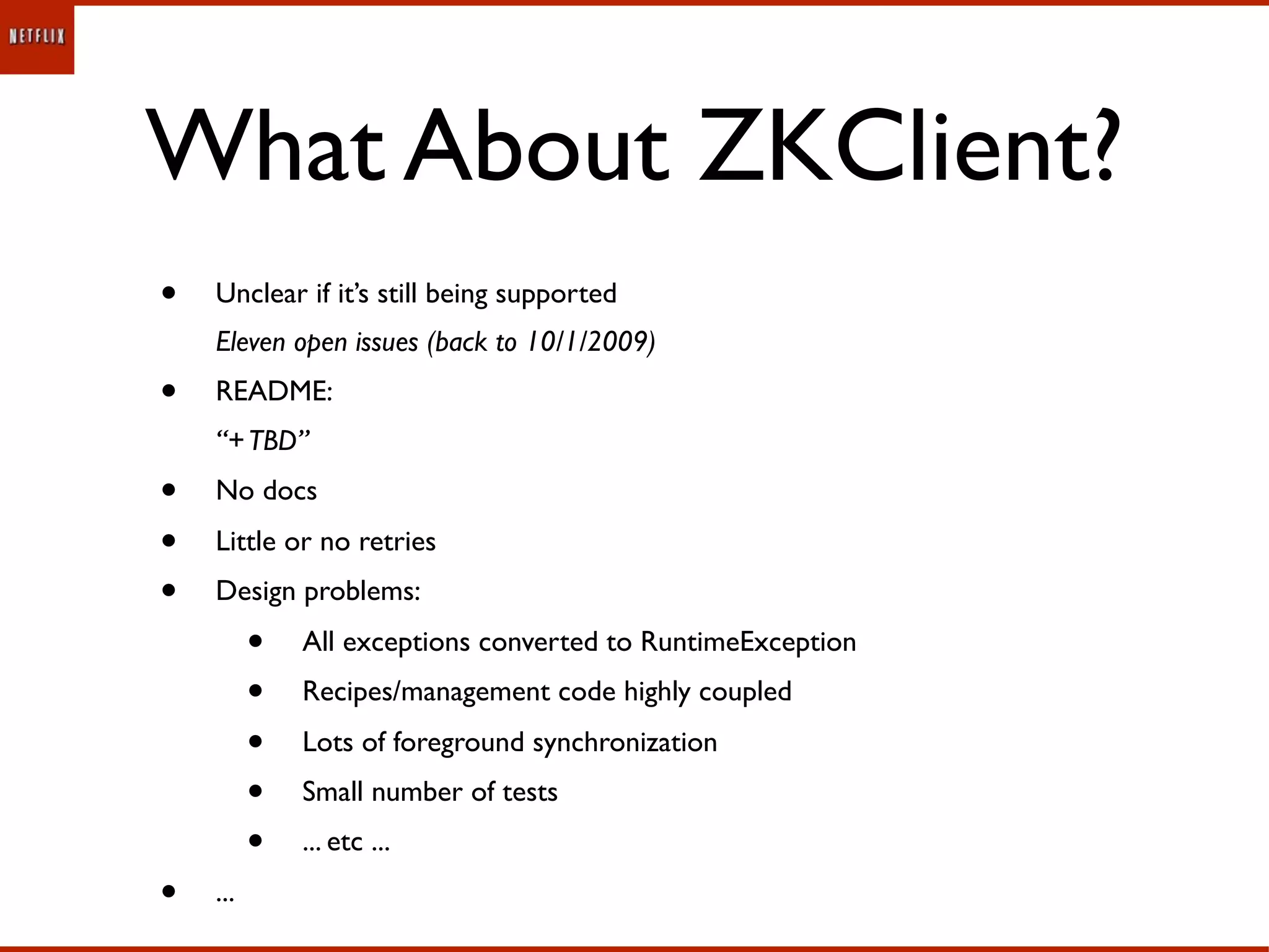 What About ZKClient?
•   Unclear if it’s still being supported
    Eleven open issues (back to 10/1/2009)
•   README:
    “+ TBD”
•   No docs
•   Little or no retries
•   Design problems:
          •   All exceptions converted to RuntimeException
          •   Recipes/management code highly coupled
          •   Lots of foreground synchronization
          •   Small number of tests
          •   ... etc ...
•   ...
 