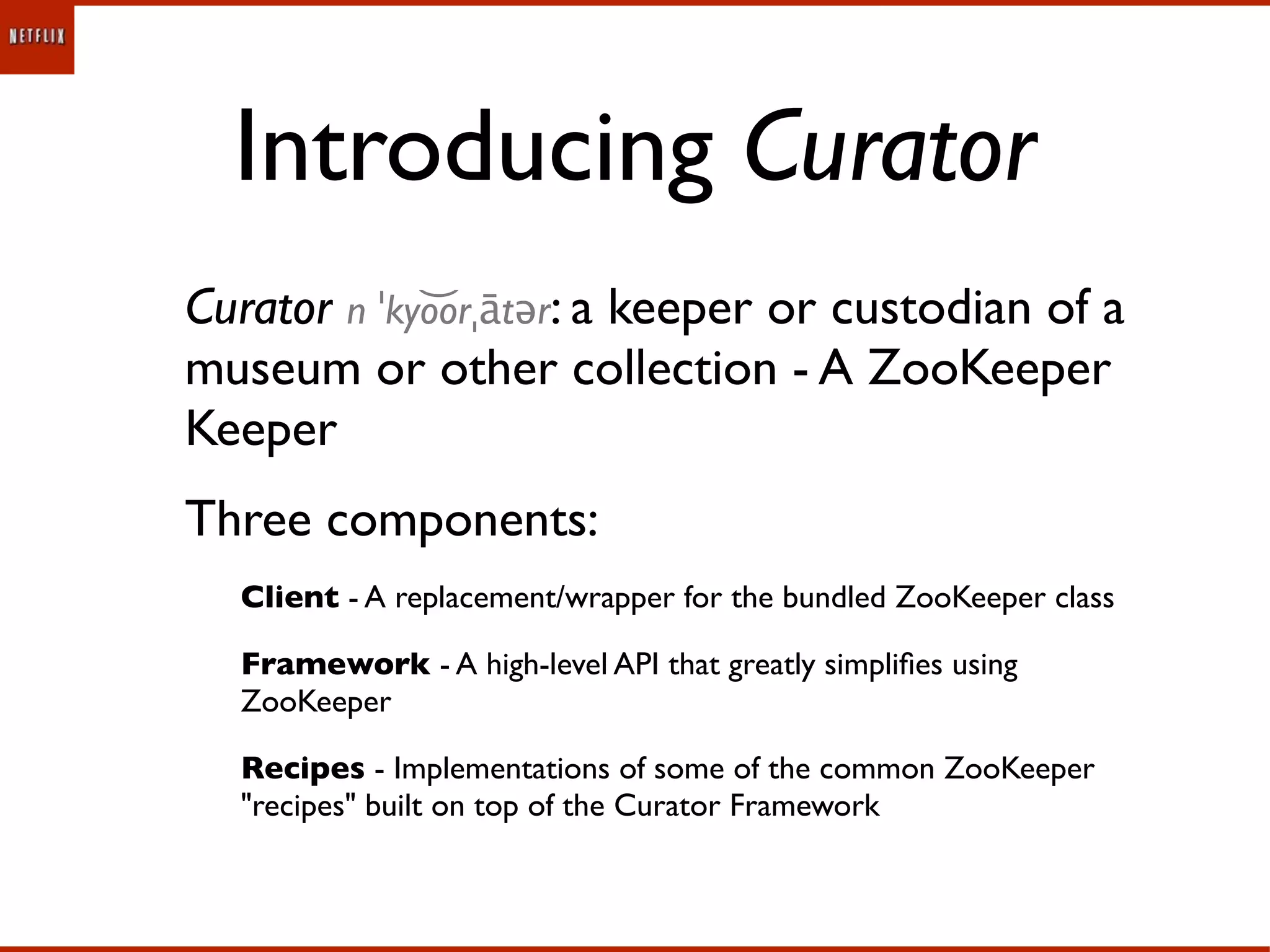 Introducing Curator
Curator n ˈkyo͝orˌātər: a keeper or custodian of a
museum or other collection - A ZooKeeper
Keeper
Three components:
  Client - A replacement/wrapper for the bundled ZooKeeper class

  Framework - A high-level API that greatly simpliﬁes using
  ZooKeeper

  Recipes - Implementations of some of the common ZooKeeper
  "recipes" built on top of the Curator Framework
 