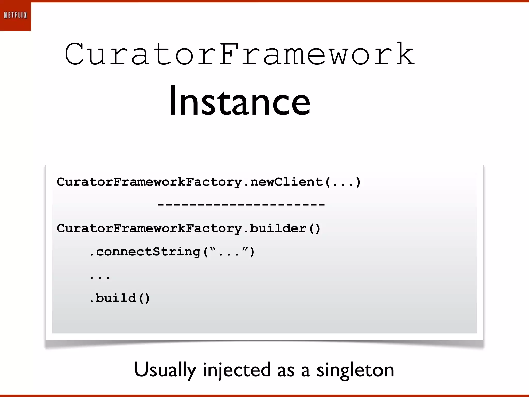 CuratorFramework
               Instance
CuratorFrameworkFactory.newClient(...)
              ---------------------
CuratorFrameworkFactory.builder()
   .connectString(“...”)
   ...
   .build()




         Usually injected as a singleton
 