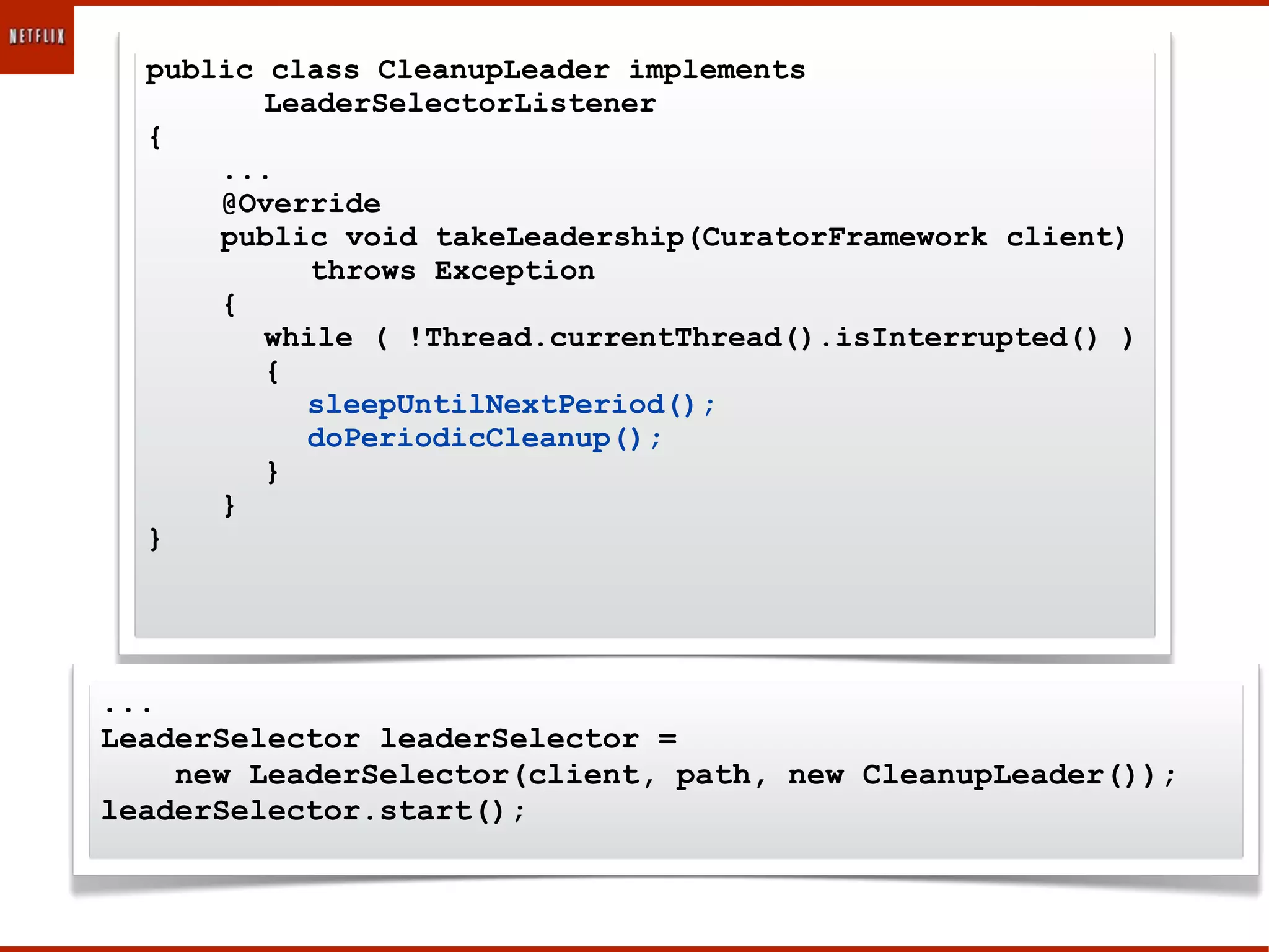 public class CleanupLeader implements
         LeaderSelectorListener
  {
      ...
      @Override
      public void takeLeadership(CuratorFramework client)
            throws Exception
      {
         while ( !Thread.currentThread().isInterrupted() )
         {
           sleepUntilNextPeriod();
           doPeriodicCleanup();
         }
      }
  }




...
LeaderSelector leaderSelector =
    new LeaderSelector(client, path, new CleanupLeader());
leaderSelector.start();
 