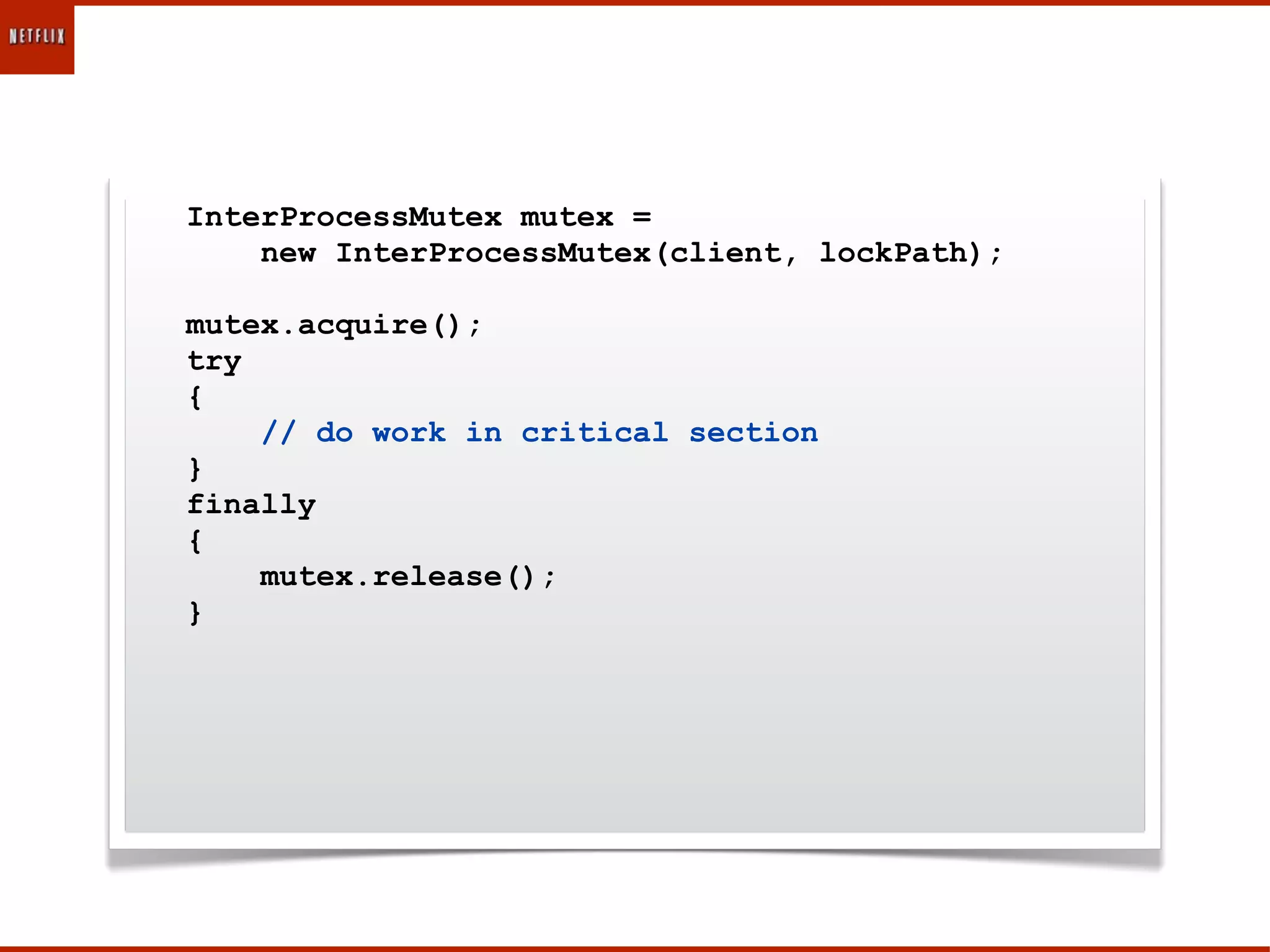 InterProcessMutex mutex =
    new InterProcessMutex(client, lockPath);

mutex.acquire();
try
{
    // do work in critical section
}
finally
{
    mutex.release();
}
 