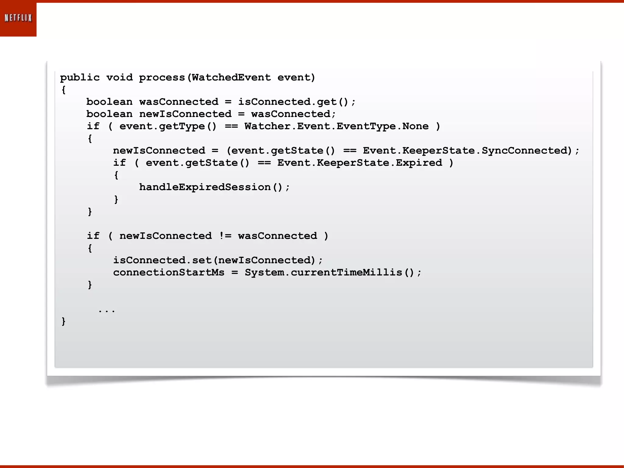 public void process(WatchedEvent event)
{
    boolean wasConnected = isConnected.get();
    boolean newIsConnected = wasConnected;
    if ( event.getType() == Watcher.Event.EventType.None )
    {
        newIsConnected = (event.getState() == Event.KeeperState.SyncConnected);
        if ( event.getState() == Event.KeeperState.Expired )
        {
            handleExpiredSession();
        }
    }

    if ( newIsConnected != wasConnected )
    {
        isConnected.set(newIsConnected);
        connectionStartMs = System.currentTimeMillis();
    }

     ...
}
 