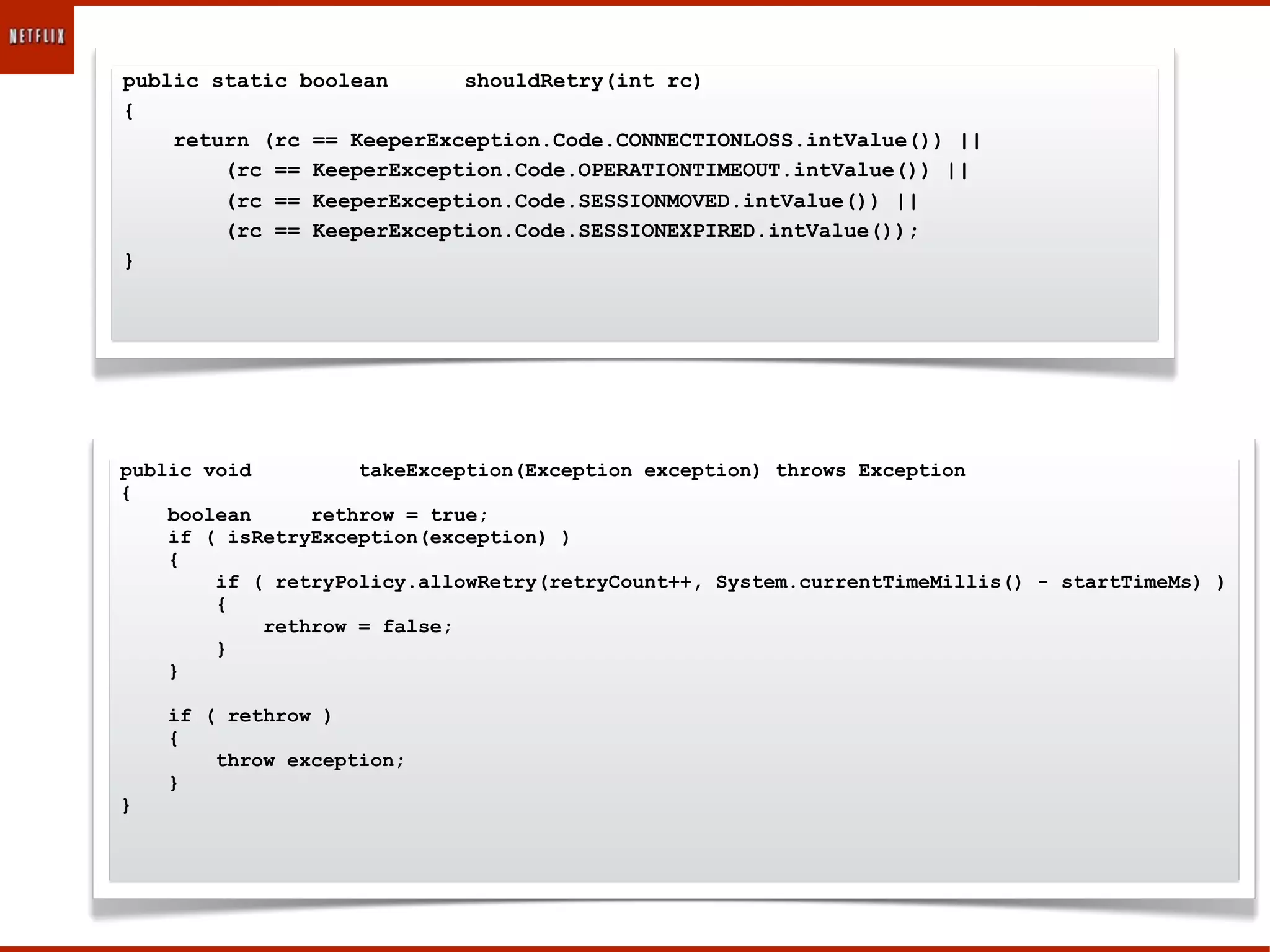 public static boolean      shouldRetry(int rc)
{
    return (rc == KeeperException.Code.CONNECTIONLOSS.intValue()) ||
        (rc == KeeperException.Code.OPERATIONTIMEOUT.intValue()) ||
        (rc == KeeperException.Code.SESSIONMOVED.intValue()) ||
        (rc == KeeperException.Code.SESSIONEXPIRED.intValue());
}




public void         takeException(Exception exception) throws Exception
{
    boolean     rethrow = true;
    if ( isRetryException(exception) )
    {
        if ( retryPolicy.allowRetry(retryCount++, System.currentTimeMillis() - startTimeMs) )
        {
            rethrow = false;
        }
    }

    if ( rethrow )
    {
        throw exception;
    }
}
 