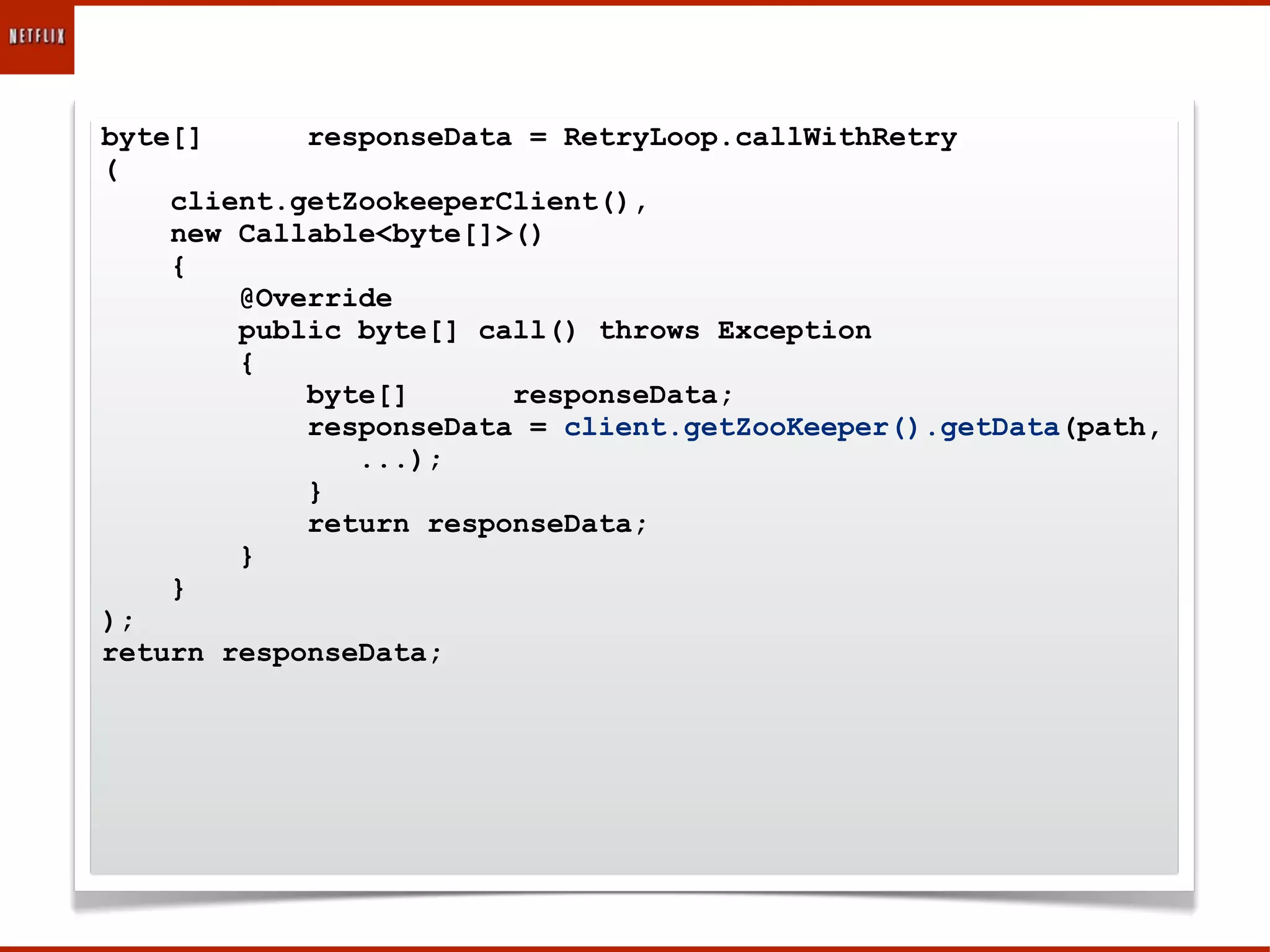 byte[]      responseData = RetryLoop.callWithRetry
(
    client.getZookeeperClient(),
    new Callable<byte[]>()
    {
        @Override
        public byte[] call() throws Exception
        {
            byte[]      responseData;
            responseData = client.getZooKeeper().getData(path,
               ...);
            }
            return responseData;
        }
    }
);
return responseData;
 