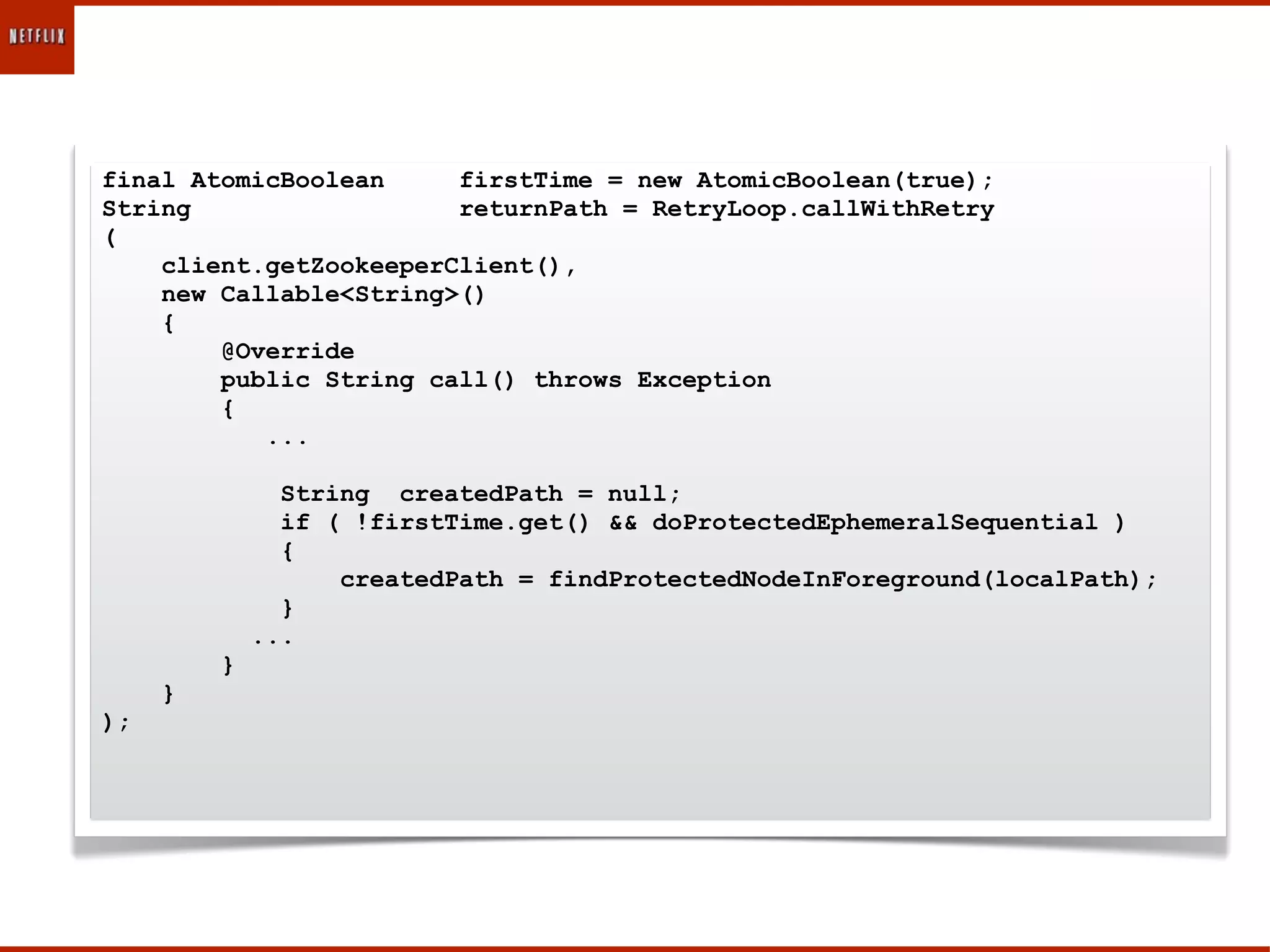 final AtomicBoolean     firstTime = new AtomicBoolean(true);
String                  returnPath = RetryLoop.callWithRetry
(
    client.getZookeeperClient(),
    new Callable<String>()
    {
        @Override
        public String call() throws Exception
        {
           ...

               String createdPath = null;
               if ( !firstTime.get() && doProtectedEphemeralSequential )
               {
                   createdPath = findProtectedNodeInForeground(localPath);
               }
             ...
         }
     }
);
 