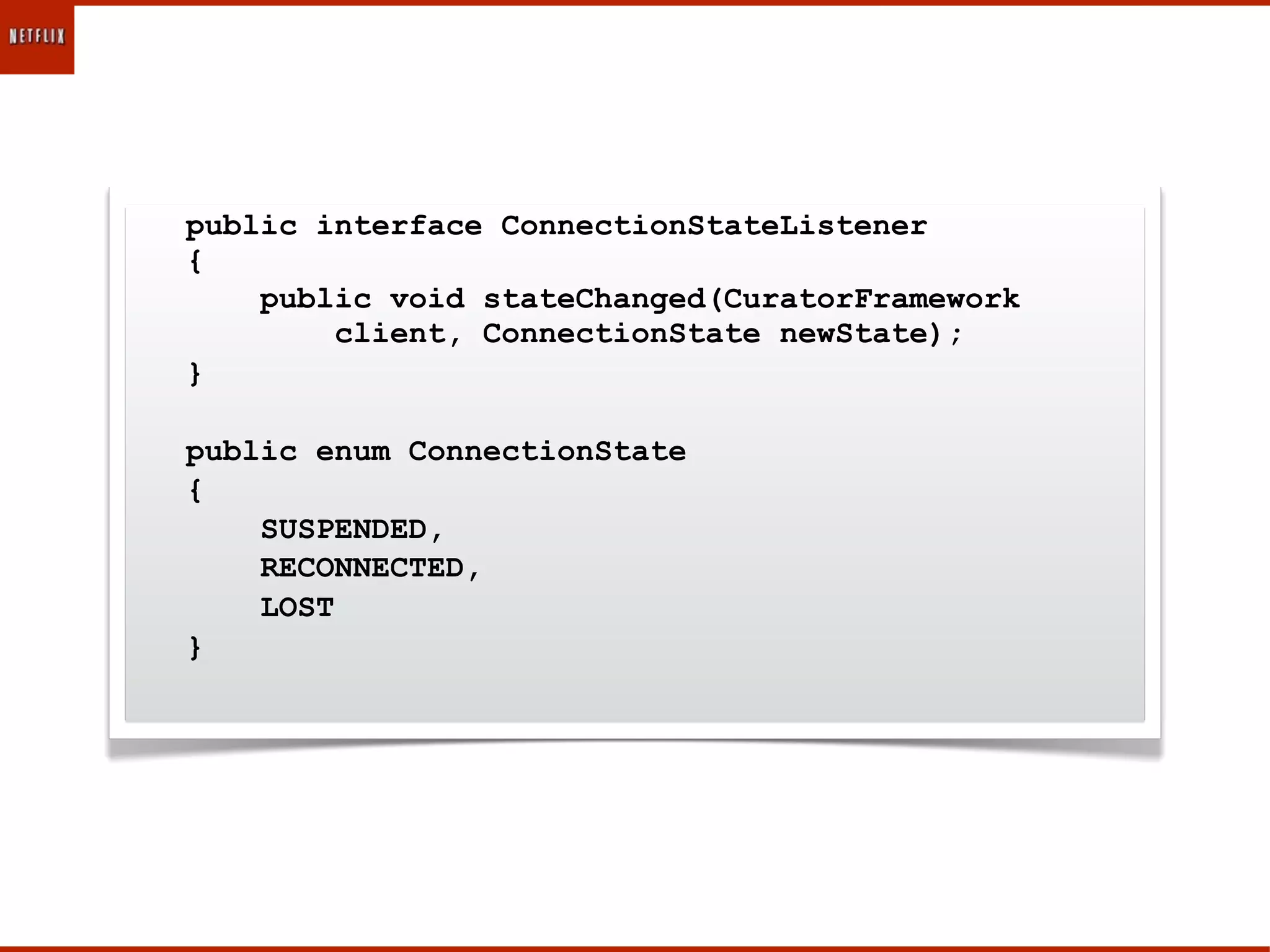 public interface ConnectionStateListener
{
    public void stateChanged(CuratorFramework
        client, ConnectionState newState);
}

public enum ConnectionState
{
    SUSPENDED,
    RECONNECTED,
    LOST
}
 