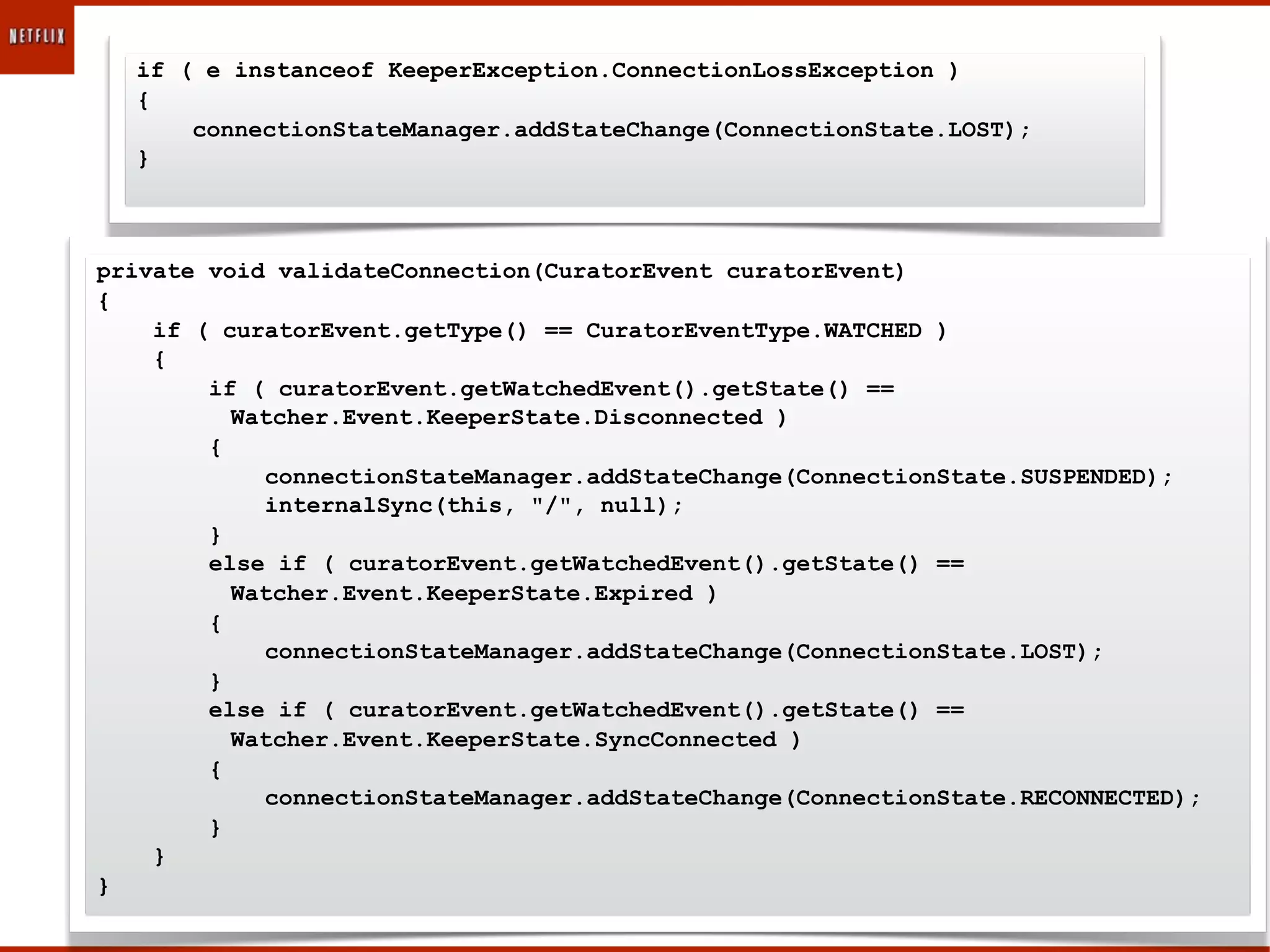 if ( e instanceof KeeperException.ConnectionLossException )
  {
      connectionStateManager.addStateChange(ConnectionState.LOST);
  }



private void validateConnection(CuratorEvent curatorEvent)
{
    if ( curatorEvent.getType() == CuratorEventType.WATCHED )
    {
        if ( curatorEvent.getWatchedEvent().getState() ==
          Watcher.Event.KeeperState.Disconnected )
        {
            connectionStateManager.addStateChange(ConnectionState.SUSPENDED);
            internalSync(this, "/", null);
        }
        else if ( curatorEvent.getWatchedEvent().getState() ==
          Watcher.Event.KeeperState.Expired )
        {
            connectionStateManager.addStateChange(ConnectionState.LOST);
        }
        else if ( curatorEvent.getWatchedEvent().getState() ==
          Watcher.Event.KeeperState.SyncConnected )
        {
            connectionStateManager.addStateChange(ConnectionState.RECONNECTED);
        }
    }
}
 