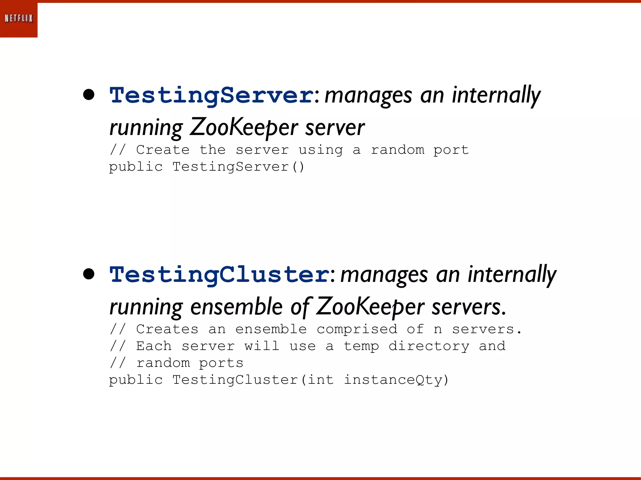 • TestingServer: manages an internally
  running ZooKeeper server
  // Create the server using a random port
  public TestingServer()




• TestingCluster: manages an internally
  running ensemble of ZooKeeper servers.
  // Creates an ensemble comprised of n servers.
  // Each server will use a temp directory and
  // random ports
  public TestingCluster(int instanceQty)
 