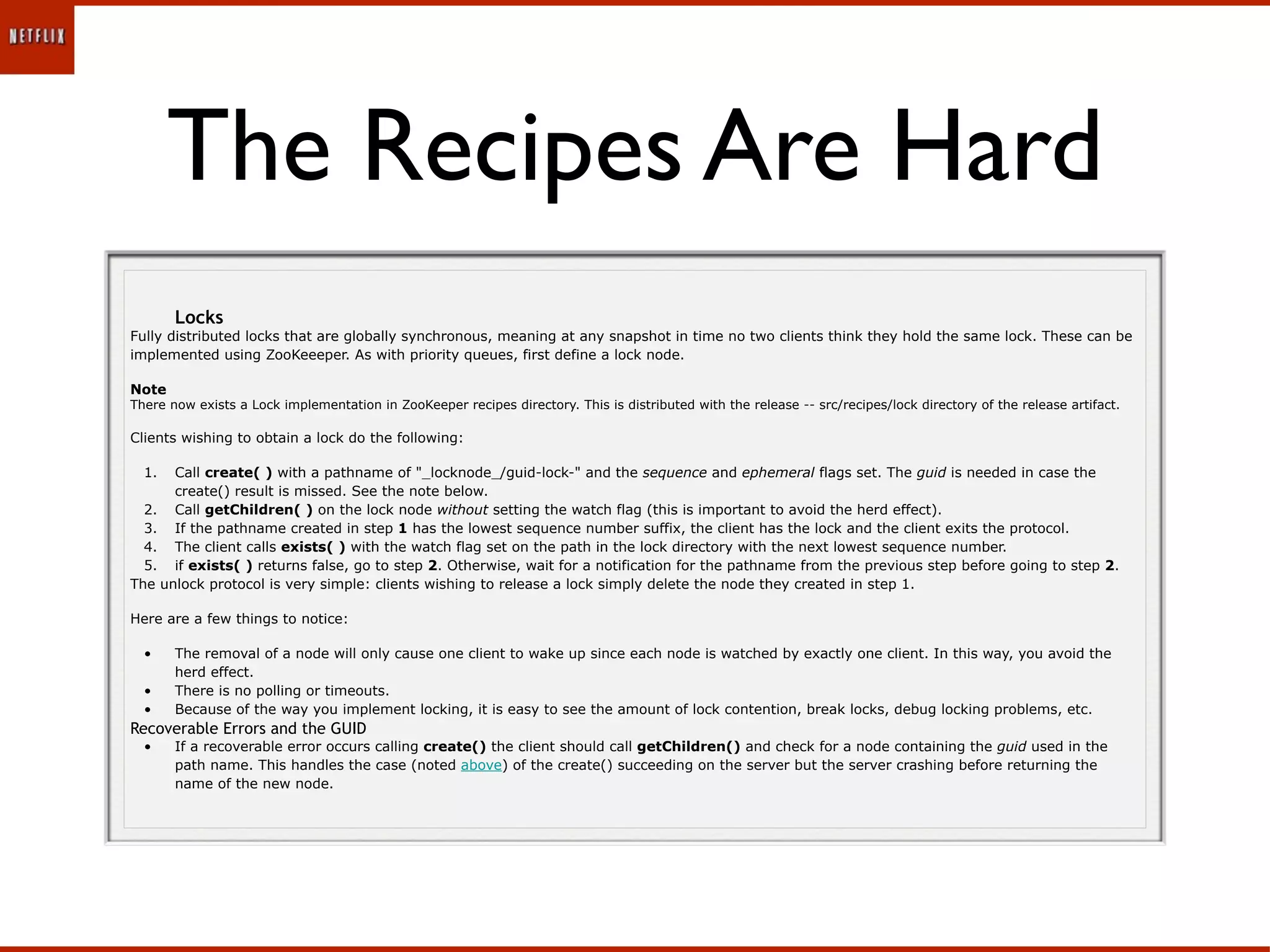 The Recipes Are Hard
       Locks
Fully distributed locks that are globally synchronous, meaning at any snapshot in time no two clients think they hold the same lock. These can be
implemented using ZooKeeeper. As with priority queues, first define a lock node.

Note
There now exists a Lock implementation in ZooKeeper recipes directory. This is distributed with the release -- src/recipes/lock directory of the release artifact.

Clients wishing to obtain a lock do the following:

  1.  Call create( ) with a pathname of "_locknode_/guid-lock-" and the sequence and ephemeral flags set. The guid is needed in case the
      create() result is missed. See the note below.
  2. Call getChildren( ) on the lock node without setting the watch flag (this is important to avoid the herd effect).
  3. If the pathname created in step 1 has the lowest sequence number suffix, the client has the lock and the client exits the protocol.
  4. The client calls exists( ) with the watch flag set on the path in the lock directory with the next lowest sequence number.
  5. if exists( ) returns false, go to step 2. Otherwise, wait for a notification for the pathname from the previous step before going to step 2.
The unlock protocol is very simple: clients wishing to release a lock simply delete the node they created in step 1.

Here are a few things to notice:

  •    The removal of a node will only cause one client to wake up since each node is watched by exactly one client. In this way, you avoid the
       herd effect.
  •    There is no polling or timeouts.
  •    Because of the way you implement locking, it is easy to see the amount of lock contention, break locks, debug locking problems, etc.
Recoverable Errors and the GUID
  •    If a recoverable error occurs calling create() the client should call getChildren() and check for a node containing the guid used in the
       path name. This handles the case (noted above) of the create() succeeding on the server but the server crashing before returning the
       name of the new node.
 