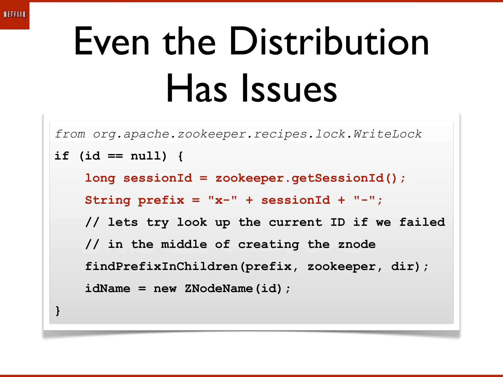 Even the Distribution
         Has Issues
from org.apache.zookeeper.recipes.lock.WriteLock
if (id == null) {
    long sessionId = zookeeper.getSessionId();
    String prefix = "x-" + sessionId + "-";
    // lets try look up the current ID if we failed
    // in the middle of creating the znode
    findPrefixInChildren(prefix, zookeeper, dir);
    idName = new ZNodeName(id);
}
 