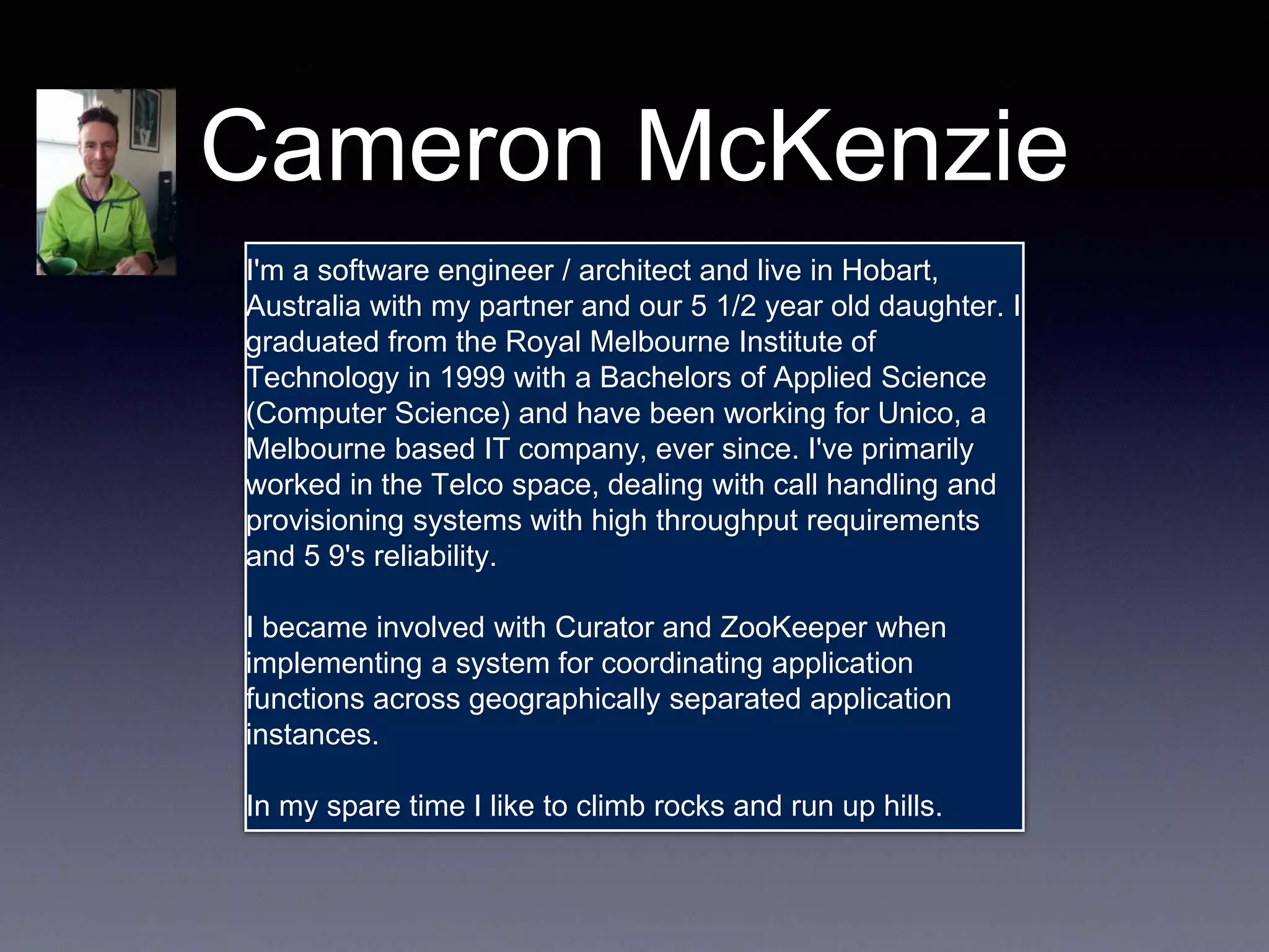 Cameron McKenzie 
I'm a software engineer / architect and live in Hobart, 
Australia with my partner and our 5 1/2 year old daughter. I 
graduated from the Royal Melbourne Institute of 
Technology in 1999 with a Bachelors of Applied Science 
(Computer Science) and have been working for Unico, a 
Melbourne based IT company, ever since. I've primarily 
worked in the Telco space, dealing with call handling and 
provisioning systems with high throughput requirements 
and 5 9's reliability. 
I became involved with Curator and ZooKeeper when 
implementing a system for coordinating application 
functions across geographically separated application 
instances. 
In my spare time I like to climb rocks and run up hills. 
 