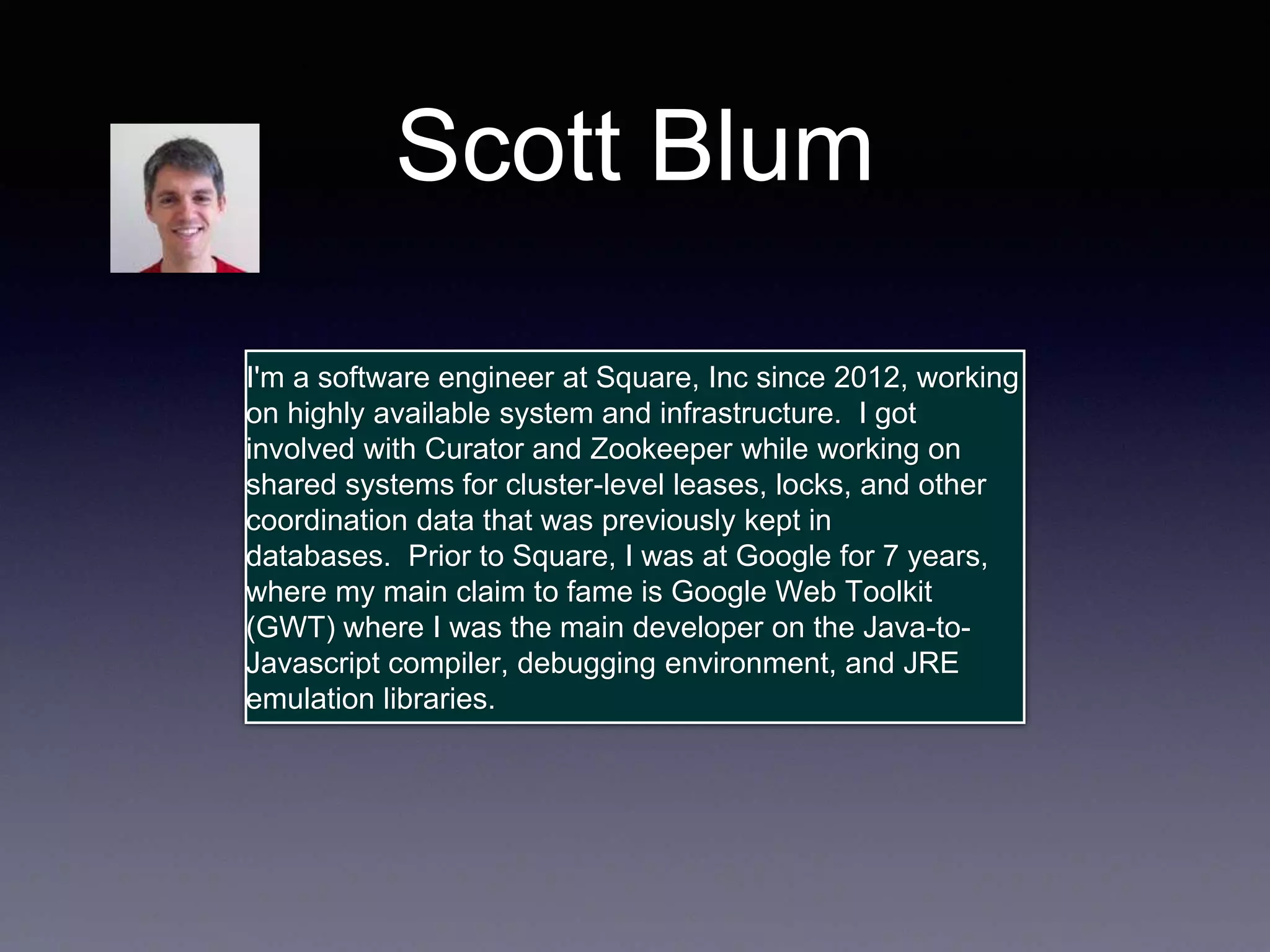 Scott Blum 
I'm a software engineer at Square, Inc since 2012, working 
on highly available system and infrastructure. I got 
involved with Curator and Zookeeper while working on 
shared systems for cluster-level leases, locks, and other 
coordination data that was previously kept in 
databases. Prior to Square, I was at Google for 7 years, 
where my main claim to fame is Google Web Toolkit 
(GWT) where I was the main developer on the Java-to- 
Javascript compiler, debugging environment, and JRE 
emulation libraries. 
 