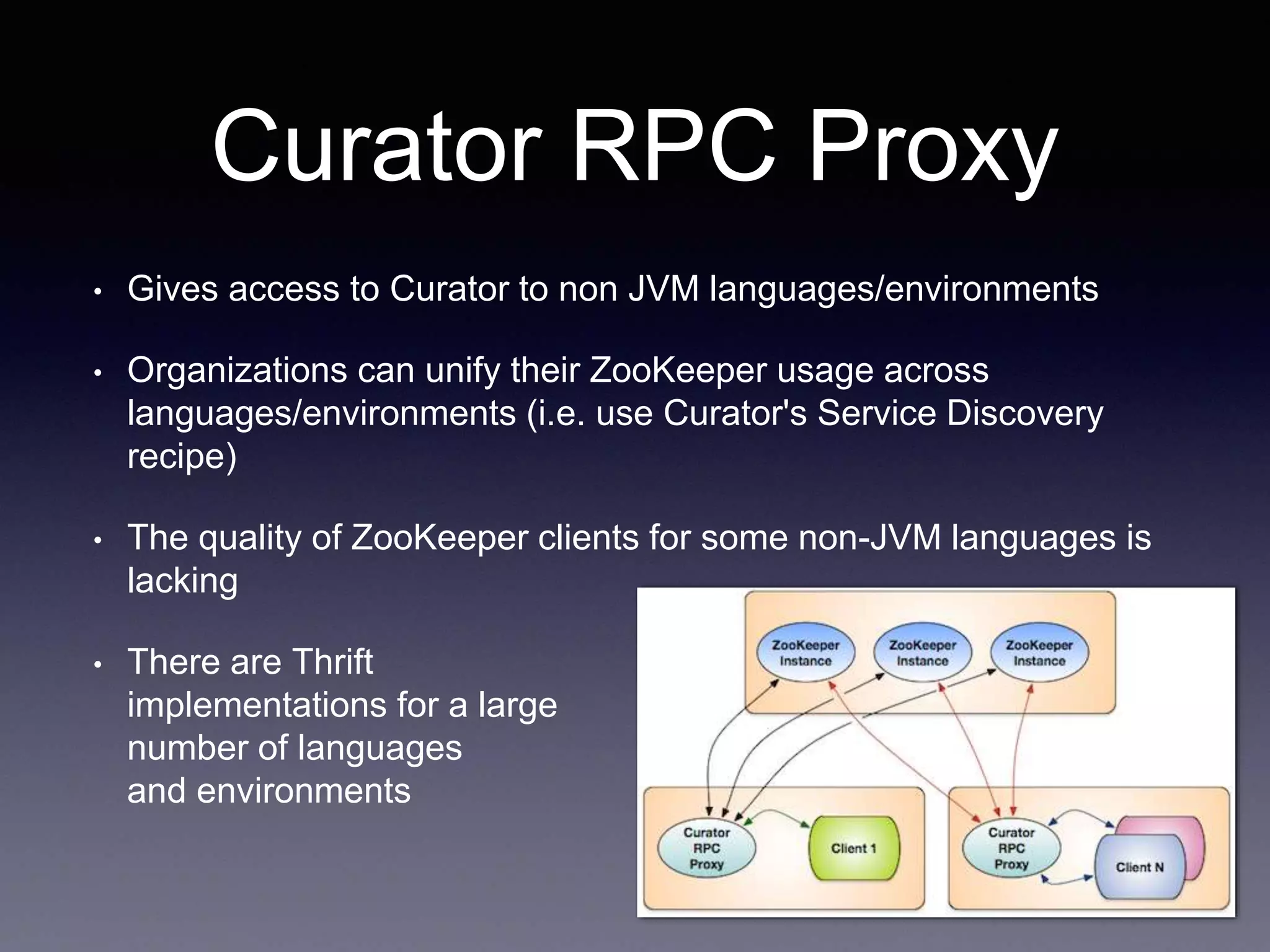 Curator RPC Proxy 
• Gives access to Curator to non JVM languages/environments 
• Organizations can unify their ZooKeeper usage across 
languages/environments (i.e. use Curator's Service Discovery 
recipe) 
• The quality of ZooKeeper clients for some non-JVM languages is 
lacking 
• There are Thrift 
implementations for a large 
number of languages 
and environments 
 